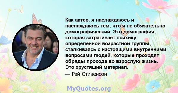 Как актер, я наслаждаюсь и наслаждаюсь тем, что я не обязательно демографический. Это демография, которая затрагивает психику определенной возрастной группы, сталкиваясь с настоящими внутренними вопросами людей, которые 