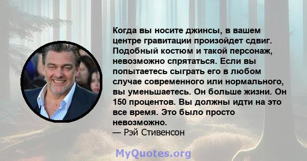 Когда вы носите джинсы, в вашем центре гравитации произойдет сдвиг. Подобный костюм и такой персонаж, невозможно спрятаться. Если вы попытаетесь сыграть его в любом случае современного или нормального, вы уменьшаетесь.