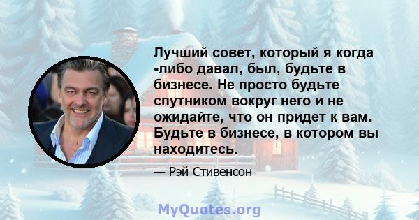 Лучший совет, который я когда -либо давал, был, будьте в бизнесе. Не просто будьте спутником вокруг него и не ожидайте, что он придет к вам. Будьте в бизнесе, в котором вы находитесь.