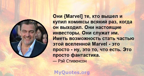 Они {Marvel] те, кто вышел и купил комиксы всякий раз, когда он выходил. Они настоящие инвесторы. Они служат им. Иметь возможность стать частью этой вселенной Marvel - это просто - ну, это то, что есть. Это просто