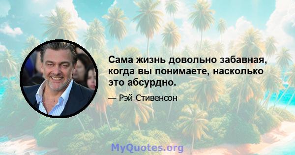 Сама жизнь довольно забавная, когда вы понимаете, насколько это абсурдно.