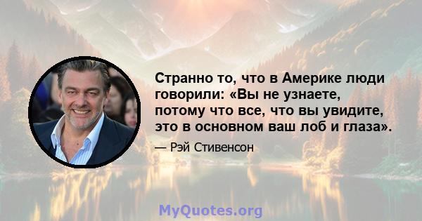 Странно то, что в Америке люди говорили: «Вы не узнаете, потому что все, что вы увидите, это в основном ваш лоб и глаза».