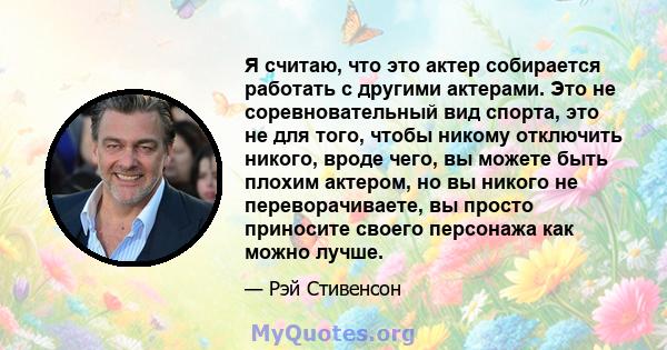 Я считаю, что это актер собирается работать с другими актерами. Это не соревновательный вид спорта, это не для того, чтобы никому отключить никого, вроде чего, вы можете быть плохим актером, но вы никого не