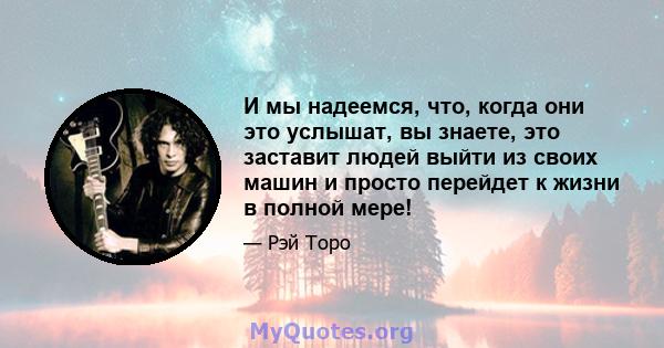 И мы надеемся, что, когда они это услышат, вы знаете, это заставит людей выйти из своих машин и просто перейдет к жизни в полной мере!