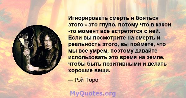 Игнорировать смерть и бояться этого - это глупо, потому что в какой -то момент все встретятся с ней. Если вы посмотрите на смерть и реальность этого, вы поймете, что мы все умрем, поэтому давайте использовать это время