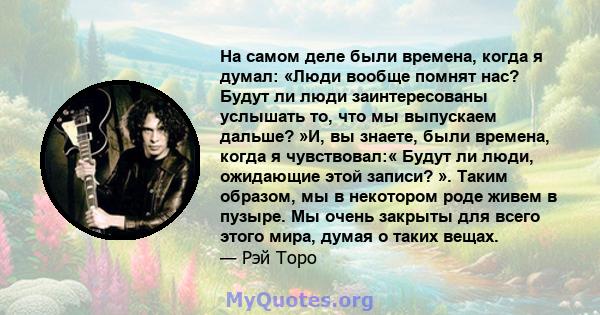 На самом деле были времена, когда я думал: «Люди вообще помнят нас? Будут ли люди заинтересованы услышать то, что мы выпускаем дальше? »И, вы знаете, были времена, когда я чувствовал:« Будут ли люди, ожидающие этой