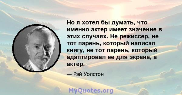 Но я хотел бы думать, что именно актер имеет значение в этих случаях. Не режиссер, не тот парень, который написал книгу, не тот парень, который адаптировал ее для экрана, а актер.