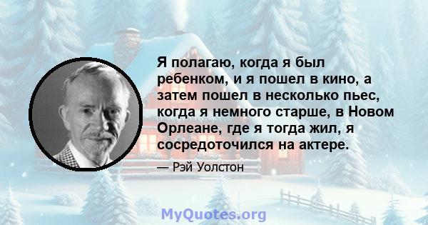 Я полагаю, когда я был ребенком, и я пошел в кино, а затем пошел в несколько пьес, когда я немного старше, в Новом Орлеане, где я тогда жил, я сосредоточился на актере.