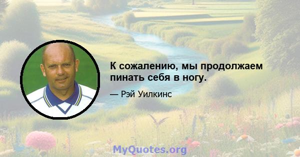 К сожалению, мы продолжаем пинать себя в ногу.