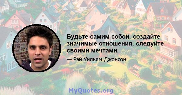 Будьте самим собой, создайте значимые отношения, следуйте своими мечтами.