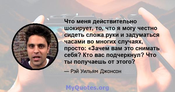 Что меня действительно шокирует, то, что я могу честно сидеть сложа руки и задуматься часами во многих случаях, просто: «Зачем вам это снимать себя? Кто вас подчеркнул? Что ты получаешь от этого?