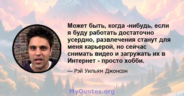 Может быть, когда -нибудь, если я буду работать достаточно усердно, развлечения станут для меня карьерой, но сейчас снимать видео и загружать их в Интернет - просто хобби.