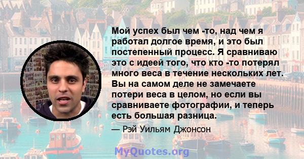 Мой успех был чем -то, над чем я работал долгое время, и это был постепенный процесс. Я сравниваю это с идеей того, что кто -то потерял много веса в течение нескольких лет. Вы на самом деле не замечаете потери веса в