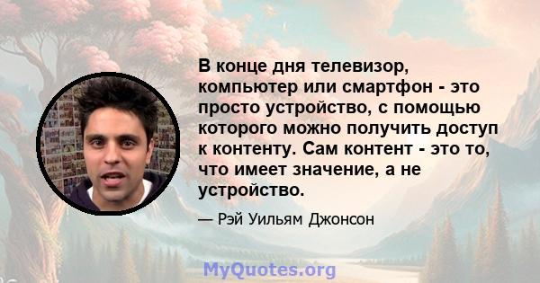 В конце дня телевизор, компьютер или смартфон - это просто устройство, с помощью которого можно получить доступ к контенту. Сам контент - это то, что имеет значение, а не устройство.