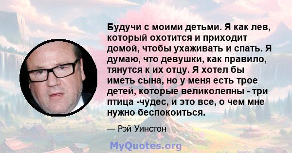 Будучи с моими детьми. Я как лев, который охотится и приходит домой, чтобы ухаживать и спать. Я думаю, что девушки, как правило, тянутся к их отцу. Я хотел бы иметь сына, но у меня есть трое детей, которые великолепны - 