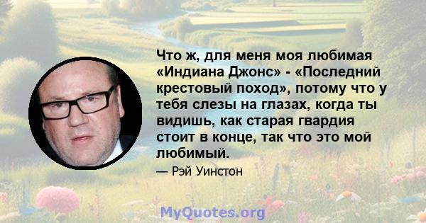 Что ж, для меня моя любимая «Индиана Джонс» - «Последний крестовый поход», потому что у тебя слезы на глазах, когда ты видишь, как старая гвардия стоит в конце, так что это мой любимый.