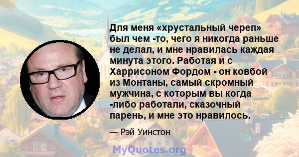 Для меня «хрустальный череп» был чем -то, чего я никогда раньше не делал, и мне нравилась каждая минута этого. Работая и с Харрисоном Фордом - он ковбой из Монтаны, самый скромный мужчина, с которым вы когда -либо