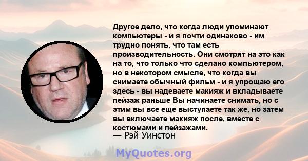 Другое дело, что когда люди упоминают компьютеры - и я почти одинаково - им трудно понять, что там есть производительность. Они смотрят на это как на то, что только что сделано компьютером, но в некотором смысле, что