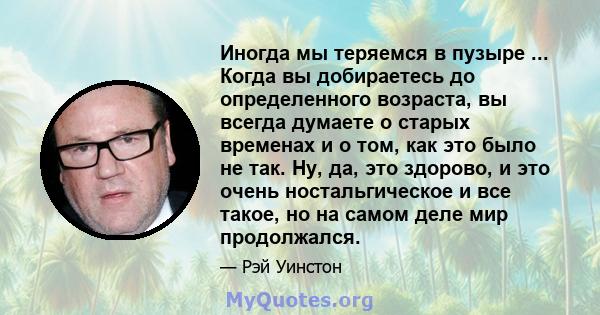 Иногда мы теряемся в пузыре ... Когда вы добираетесь до определенного возраста, вы всегда думаете о старых временах и о том, как это было не так. Ну, да, это здорово, и это очень ностальгическое и все такое, но на самом 