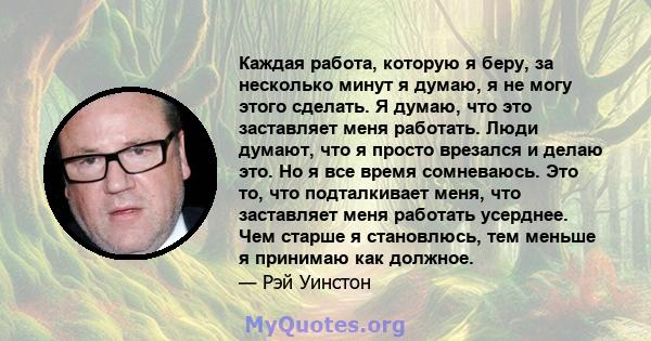 Каждая работа, которую я беру, за несколько минут я думаю, я не могу этого сделать. Я думаю, что это заставляет меня работать. Люди думают, что я просто врезался и делаю это. Но я все время сомневаюсь. Это то, что