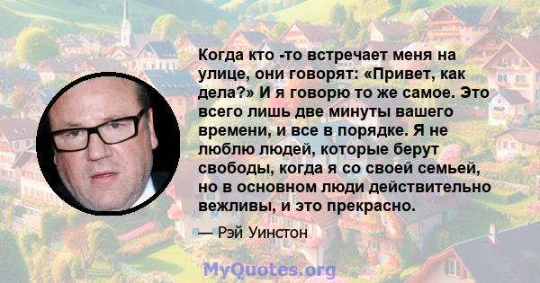 Когда кто -то встречает меня на улице, они говорят: «Привет, как дела?» И я говорю то же самое. Это всего лишь две минуты вашего времени, и все в порядке. Я не люблю людей, которые берут свободы, когда я со своей