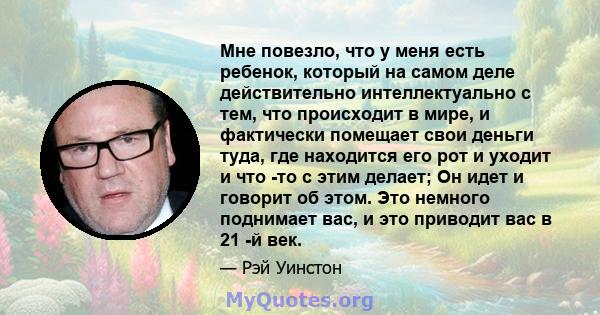 Мне повезло, что у меня есть ребенок, который на самом деле действительно интеллектуально с тем, что происходит в мире, и фактически помещает свои деньги туда, где находится его рот и уходит и что -то с этим делает; Он