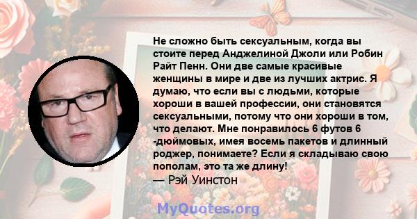 Не сложно быть сексуальным, когда вы стоите перед Анджелиной Джоли или Робин Райт Пенн. Они две самые красивые женщины в мире и две из лучших актрис. Я думаю, что если вы с людьми, которые хороши в вашей профессии, они