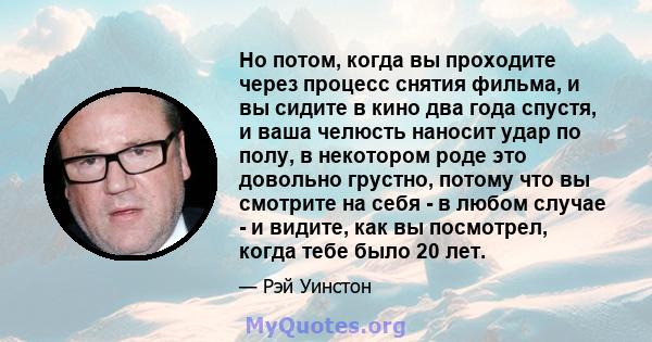 Но потом, когда вы проходите через процесс снятия фильма, и вы сидите в кино два года спустя, и ваша челюсть наносит удар по полу, в некотором роде это довольно грустно, потому что вы смотрите на себя - в любом случае - 