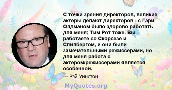 С точки зрения директоров, великие актеры делают директоров - с Гэри Олдманом было здорово работать для меня; Тим Рот тоже. Вы работаете со Скорсезе и Спилбергом, и они были замечательными режиссерами, но для меня