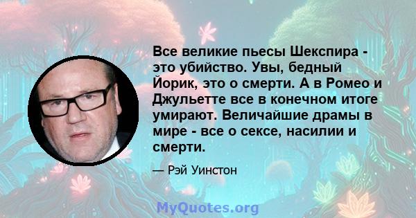 Все великие пьесы Шекспира - это убийство. Увы, бедный Йорик, это о смерти. А в Ромео и Джульетте все в конечном итоге умирают. Величайшие драмы в мире - все о сексе, насилии и смерти.