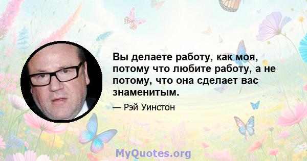 Вы делаете работу, как моя, потому что любите работу, а не потому, что она сделает вас знаменитым.