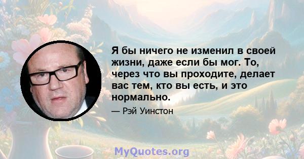 Я бы ничего не изменил в своей жизни, даже если бы мог. То, через что вы проходите, делает вас тем, кто вы есть, и это нормально.