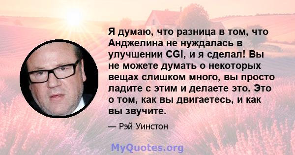 Я думаю, что разница в том, что Анджелина не нуждалась в улучшении CGI, и я сделал! Вы не можете думать о некоторых вещах слишком много, вы просто ладите с этим и делаете это. Это о том, как вы двигаетесь, и как вы