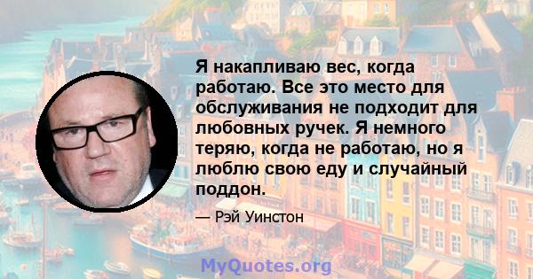 Я накапливаю вес, когда работаю. Все это место для обслуживания не подходит для любовных ручек. Я немного теряю, когда не работаю, но я люблю свою еду и случайный поддон.