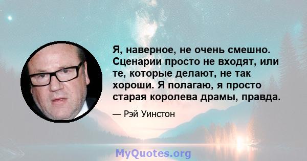 Я, наверное, не очень смешно. Сценарии просто не входят, или те, которые делают, не так хороши. Я полагаю, я просто старая королева драмы, правда.