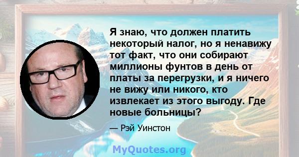 Я знаю, что должен платить некоторый налог, но я ненавижу тот факт, что они собирают миллионы фунтов в день от платы за перегрузки, и я ничего не вижу или никого, кто извлекает из этого выгоду. Где новые больницы?