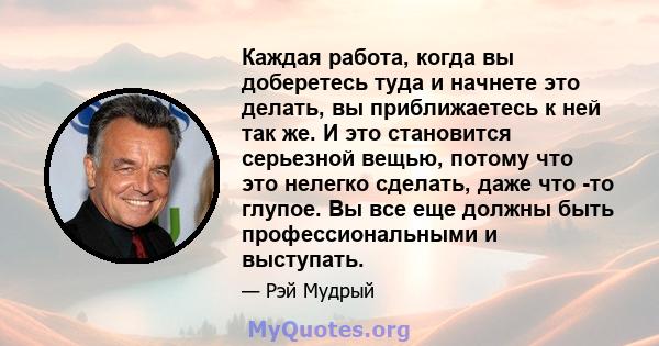 Каждая работа, когда вы доберетесь туда и начнете это делать, вы приближаетесь к ней так же. И это становится серьезной вещью, потому что это нелегко сделать, даже что -то глупое. Вы все еще должны быть