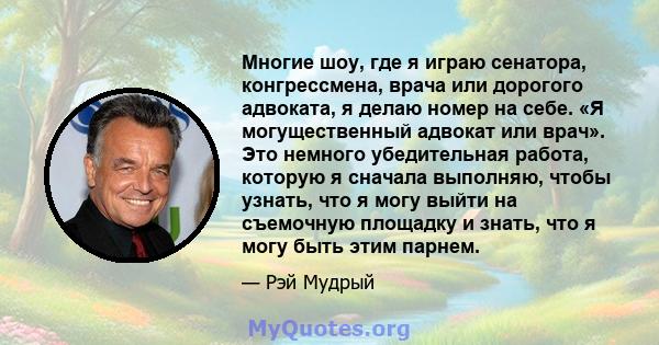 Многие шоу, где я играю сенатора, конгрессмена, врача или дорогого адвоката, я делаю номер на себе. «Я могущественный адвокат или врач». Это немного убедительная работа, которую я сначала выполняю, чтобы узнать, что я