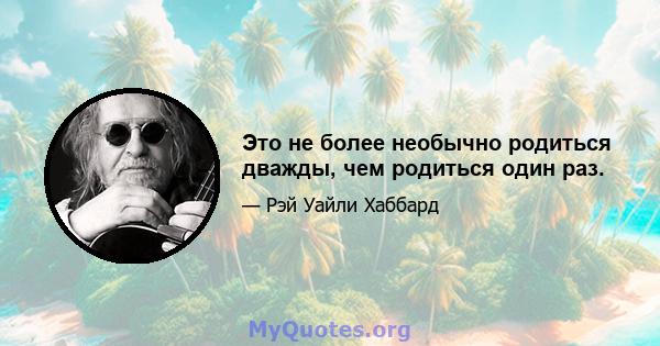 Это не более необычно родиться дважды, чем родиться один раз.