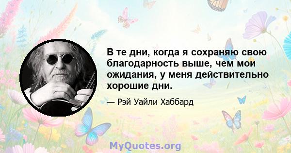 В те дни, когда я сохраняю свою благодарность выше, чем мои ожидания, у меня действительно хорошие дни.