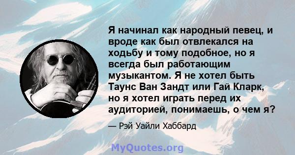 Я начинал как народный певец, и вроде как был отвлекался на ходьбу и тому подобное, но я всегда был работающим музыкантом. Я не хотел быть Таунс Ван Зандт или Гай Кларк, но я хотел играть перед их аудиторией, понимаешь, 