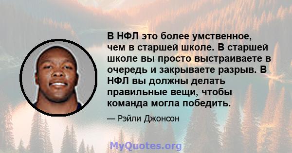 В НФЛ это более умственное, чем в старшей школе. В старшей школе вы просто выстраиваете в очередь и закрываете разрыв. В НФЛ вы должны делать правильные вещи, чтобы команда могла победить.