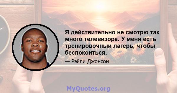 Я действительно не смотрю так много телевизора. У меня есть тренировочный лагерь, чтобы беспокоиться.