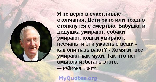 Я не верю в счастливые окончания. Дети рано или поздно столкнутся с смертью. Бабушка и дедушка умирают, собаки умирают, кошки умирают, песчаны и эти ужасные вещи - как они называют? - Хомяки: все умирают как мухи. Так