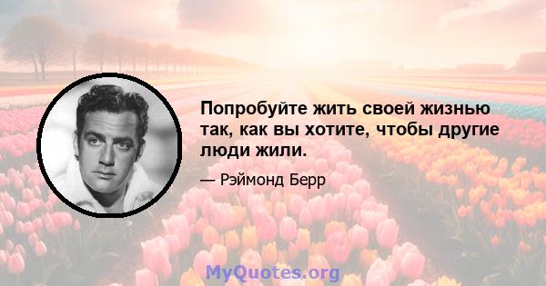 Попробуйте жить своей жизнью так, как вы хотите, чтобы другие люди жили.