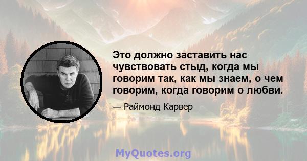 Это должно заставить нас чувствовать стыд, когда мы говорим так, как мы знаем, о чем говорим, когда говорим о любви.