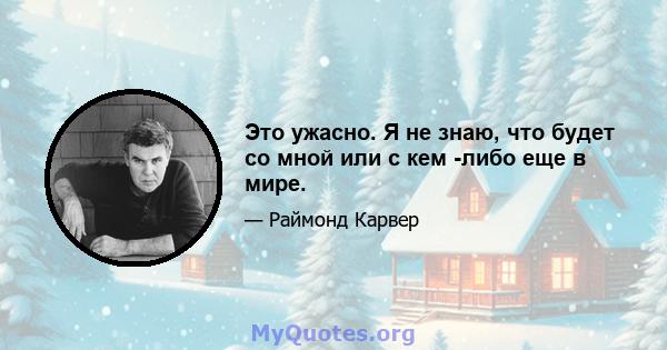 Это ужасно. Я не знаю, что будет со мной или с кем -либо еще в мире.