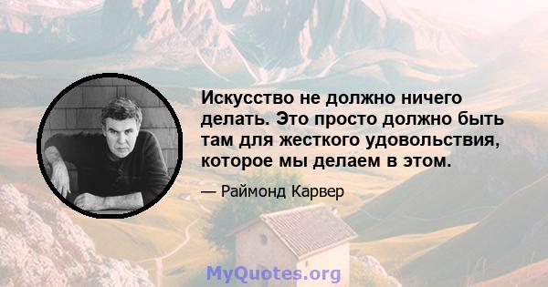 Искусство не должно ничего делать. Это просто должно быть там для жесткого удовольствия, которое мы делаем в этом.