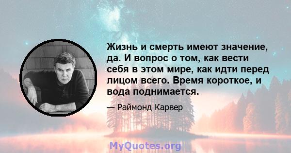 Жизнь и смерть имеют значение, да. И вопрос о том, как вести себя в этом мире, как идти перед лицом всего. Время короткое, и вода поднимается.