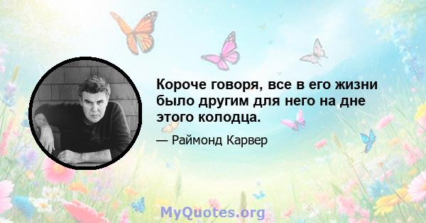 Короче говоря, все в его жизни было другим для него на дне этого колодца.